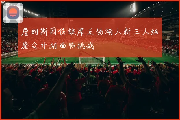 詹姆斯因伤缺席五场湖人新三人组磨合计划面临挑战