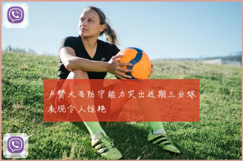 卢赞大洛防守能力突出近期三分球表现令人惊艳
