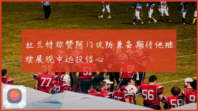 杜兰特称赞阿门攻防兼备期待他继续展现中远投信心