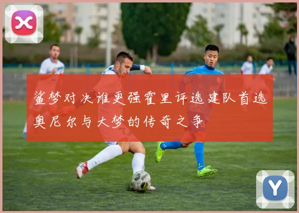 鲨梦对决谁更强霍里评选建队首选奥尼尔与大梦的传奇之争