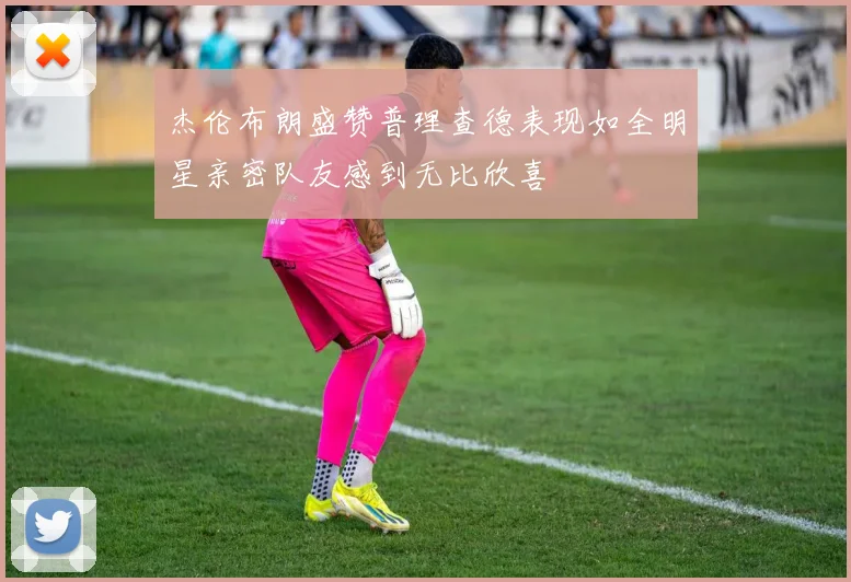 杰伦布朗盛赞普理查德表现如全明星亲密队友感到无比欣喜