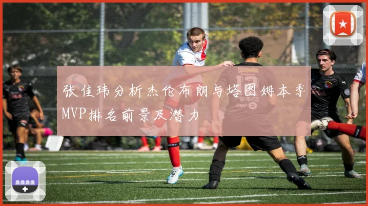 张佳玮分析杰伦布朗与塔图姆本季MVP排名前景及潜力