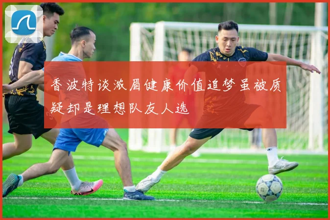 香波特谈浓眉健康价值追梦虽被质疑却是理想队友人选