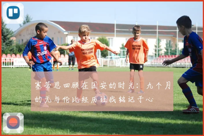 塞蒂恩回顾在国安的时光：九个月的无与伦比经历让我铭记于心