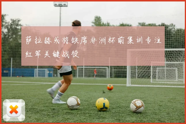 萨拉赫或将缺席非洲杯前集训专注红军关键战役