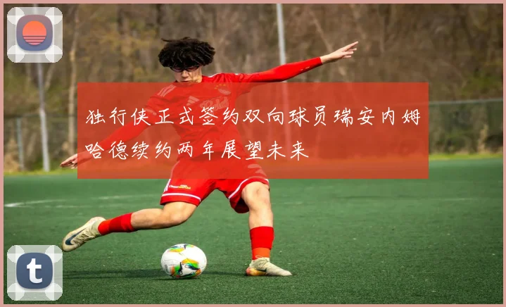 独行侠正式签约双向球员瑞安内姆哈德续约两年展望未来