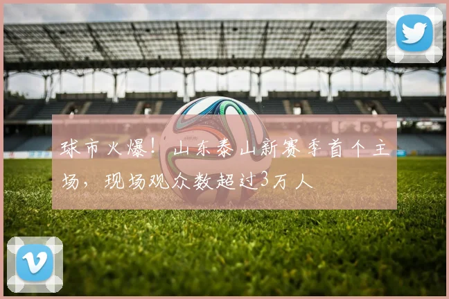 球市火爆！山东泰山新赛季首个主场，现场观众数超过3万人