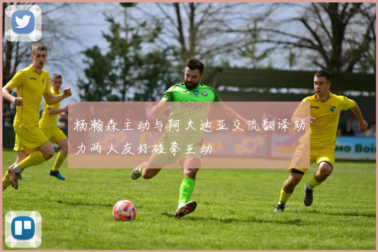 杨瀚森主动与阿夫迪亚交流翻译助力两人友好碰拳互动
