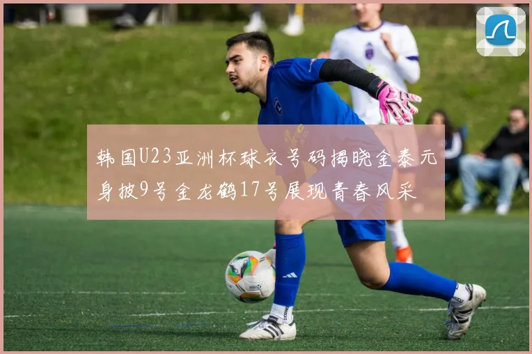 韩国U23亚洲杯球衣号码揭晓金泰元身披9号金龙鹤17号展现青春风采