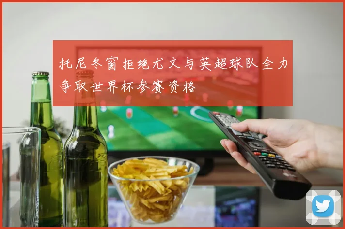 托尼冬窗拒绝尤文与英超球队全力争取世界杯参赛资格
