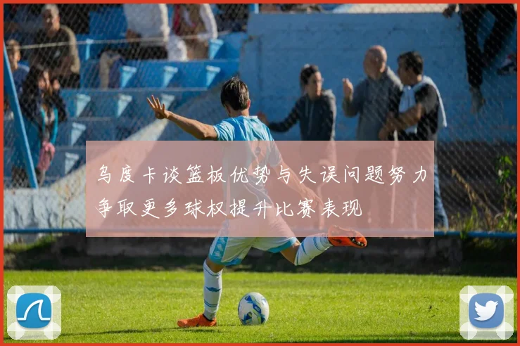 乌度卡谈篮板优势与失误问题努力争取更多球权提升比赛表现