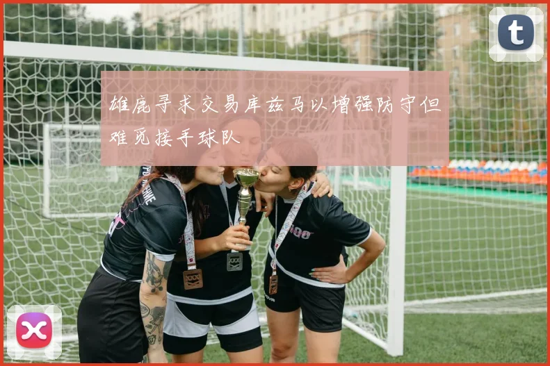 雄鹿寻求交易库兹马以增强防守但难觅接手球队