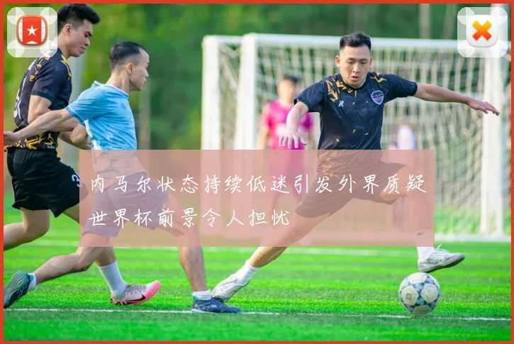 内马尔状态持续低迷引发外界质疑世界杯前景令人担忧
