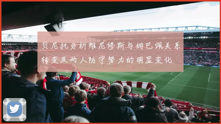 贝尼托分析维尼修斯与姆巴佩关系转变及两人防守努力的明显变化
