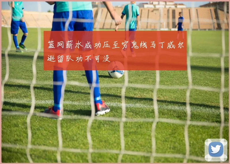 篮网薪水成功压至穷鬼线马丁威尔逊留队功不可没