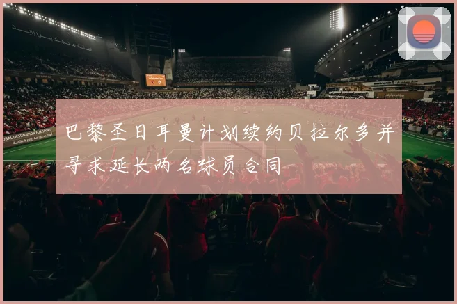 巴黎圣日耳曼计划续约贝拉尔多并寻求延长两名球员合同