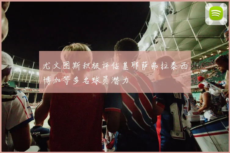 尤文图斯积极评估基耶萨弗拉泰西博加等多名球员潜力