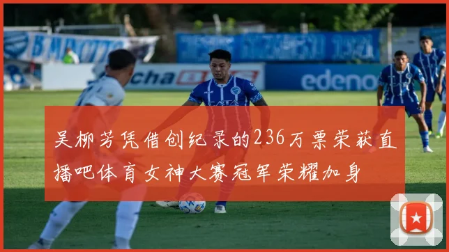 吴柳芳凭借创纪录的236万票荣获直播吧体育女神大赛冠军荣耀加身