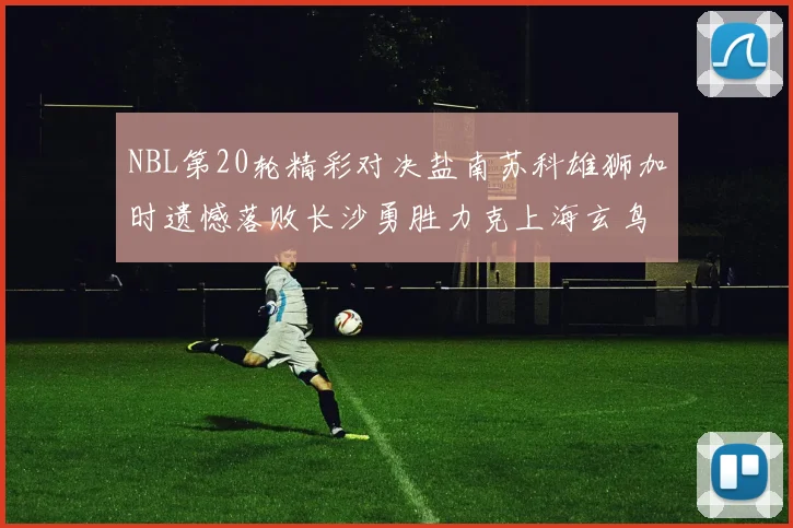 NBL第20轮精彩对决盐南苏科雄狮加时遗憾落败长沙勇胜力克上海玄鸟