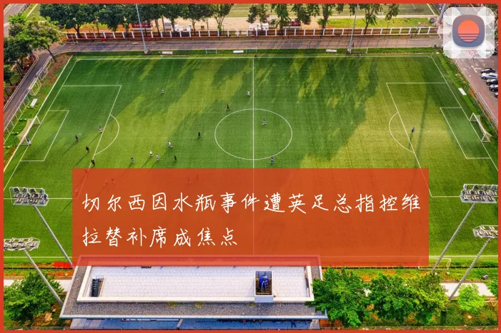 切尔西因水瓶事件遭英足总指控维拉替补席成焦点