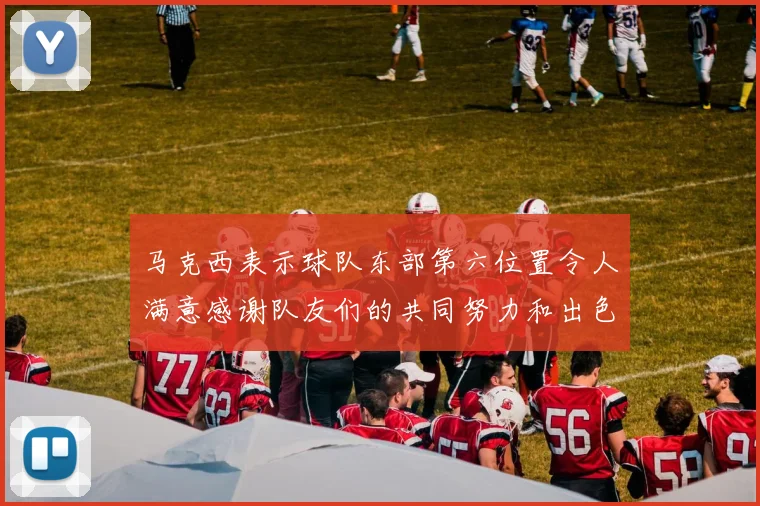 马克西表示球队东部第六位置令人满意感谢队友们的共同努力和出色表现