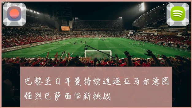 巴黎圣日耳曼持续追逐亚马尔意图强烈巴萨面临新挑战
