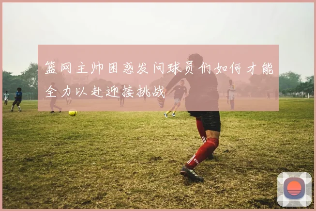 篮网主帅困惑发问球员们如何才能全力以赴迎接挑战