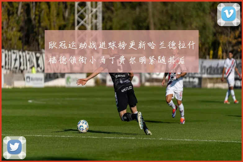 欧冠运动战进球榜更新哈兰德拉什福德领衔小马丁费尔明紧随其后