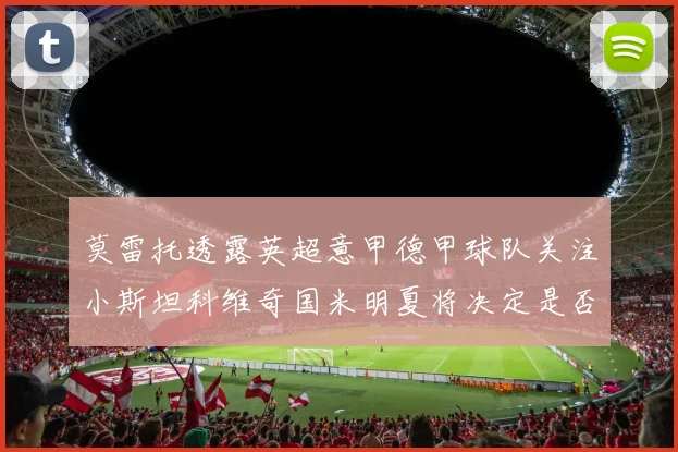 莫雷托透露英超意甲德甲球队关注小斯坦科维奇国米明夏将决定是否回购