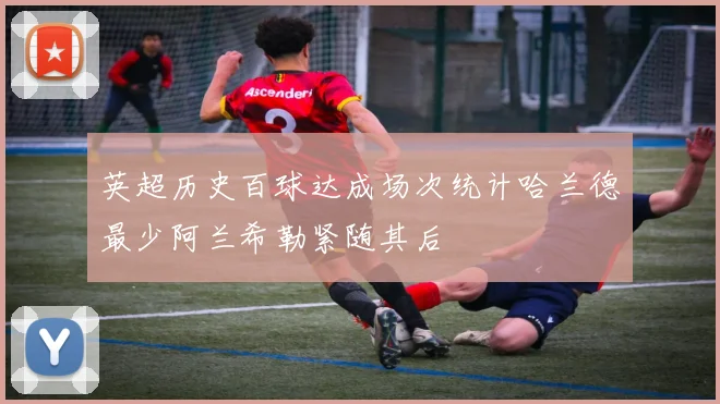 英超历史百球达成场次统计哈兰德最少阿兰希勒紧随其后