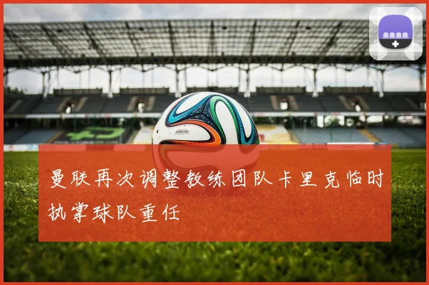曼联再次调整教练团队卡里克临时执掌球队重任